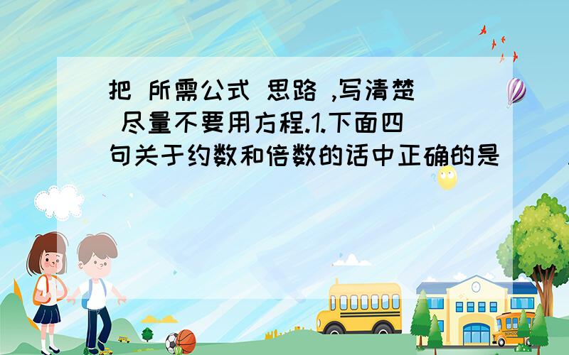 把 所需公式 思路 ,写清楚 尽量不要用方程.1.下面四句关于约数和倍数的话中正确的是( )A.正整数a和b的最小公倍数一定小于ab B.正整数a和b的最大公约数一定不大于a C.正整数a和b的最小公倍数