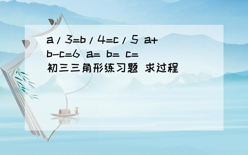 a/3=b/4=c/5 a+b-c=6 a= b= c=初三三角形练习题 求过程