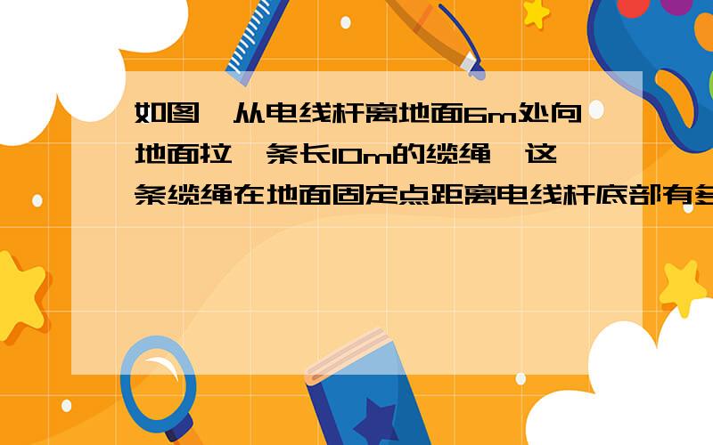 如图,从电线杆离地面6m处向地面拉一条长10m的缆绳,这条缆绳在地面固定点距离电线杆底部有多远?