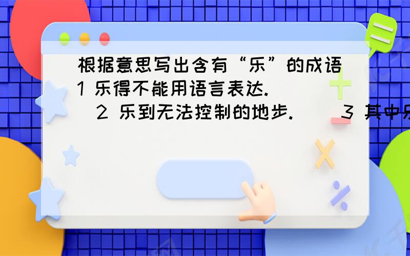 根据意思写出含有“乐”的成语1 乐得不能用语言表达.（ ）2 乐到无法控制的地步.（ ）3 其中乐趣,没有穷尽.（ ）4 把帮助别人当作乐事.（ ）