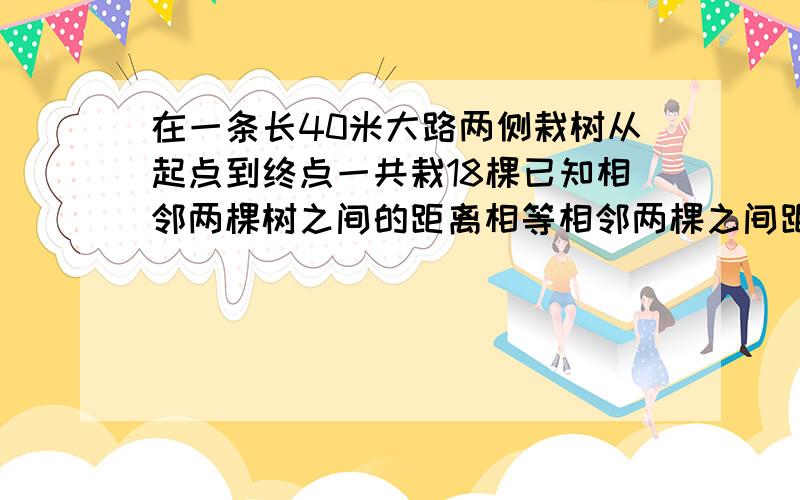 在一条长40米大路两侧栽树从起点到终点一共栽18棵已知相邻两棵树之间的距离相等相邻两棵之间距离是多少米在一条长40米的大路 两侧栽树，从起点到终点一共栽了18棵，已知相邻两棵树之