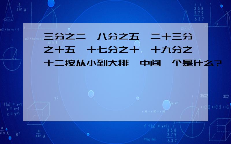 三分之二,八分之五,二十三分之十五,十七分之十,十九分之十二按从小到大排,中间一个是什么?