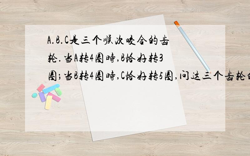 A.B.C是三个顺次咬合的齿轮.当A转4圈时,B恰好转3圈；当B转4圈时,C恰好转5圈,问这三个齿轮的齿数的...A.B.C是三个顺次咬合的齿轮.当A转4圈时,B恰好转3圈；当B转4圈时,C恰好转5圈,问这三个齿轮的