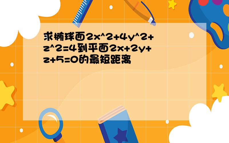 求椭球面2x^2+4y^2+z^2=4到平面2x+2y+z+5=0的最短距离