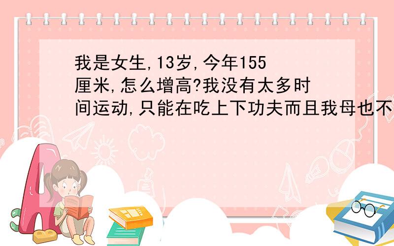 我是女生,13岁,今年155厘米,怎么增高?我没有太多时间运动,只能在吃上下功夫而且我母也不太高