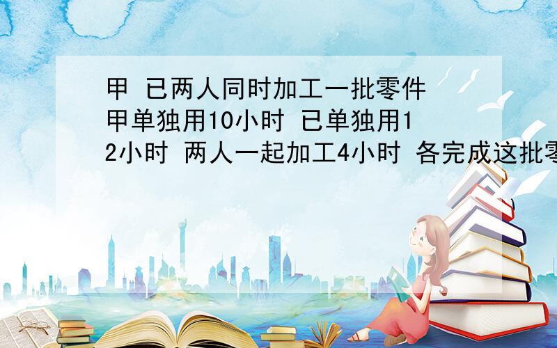 甲 已两人同时加工一批零件 甲单独用10小时 已单独用12小时 两人一起加工4小时 各完成这批零件的几分之几