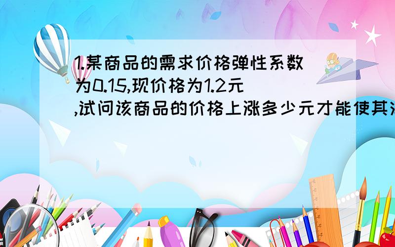 1.某商品的需求价格弹性系数为0.15,现价格为1.2元,试问该商品的价格上涨多少元才能使其消费量减少10％?2.某国的人口为2500万人,就业人数为1000万人,失业人数为100万人.计算该国的失业率.