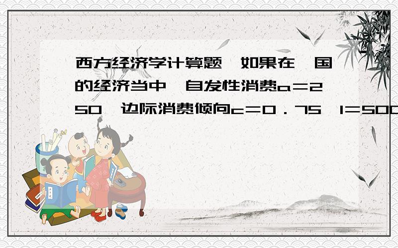 西方经济学计算题,如果在一国的经济当中,自发性消费a＝250,边际消费倾向c＝0．75,I＝500,政府购买 G＝500.（单位：亿美元）求：均衡国民收入,消费,储蓄是多少?投资乘数是多少?就上题来说,如