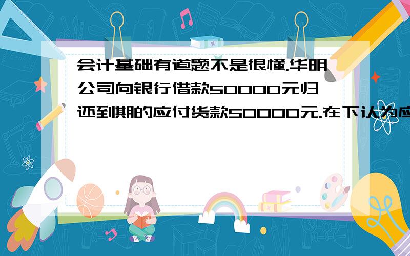 会计基础有道题不是很懂.华明公司向银行借款50000元归还到期的应付货款50000元.在下认为应该是：借：银行存款 50000贷：短期借款 50000借：应付账款 50000贷：银行存款 50000分成两笔做会计分