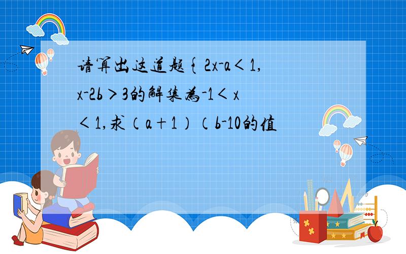 请算出这道题{2x-a＜1,x-2b＞3的解集为-1＜x＜1,求（a+1）（b-10的值