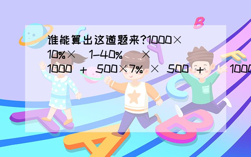 谁能算出这道题来?1000×10%×(1-40%) × 1000 ＋ 500×7% × 500 ＋ [ 1000×10% ＋ 4% ] × 10001000×(1-2%) 2500 500×(1-3%) 2500 1000×(1-4%) 2500