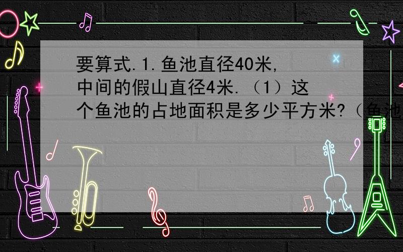 要算式.1.鱼池直径40米,中间的假山直径4米.（1）这个鱼池的占地面积是多少平方米?（鱼池边宽度忽略不计,下同）（2）绕鱼池走一圈,走了多少米?（3）池中的水面面积是多少平方米?2.把一根1