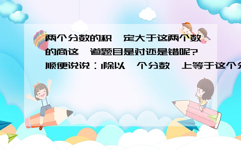 两个分数的积一定大于这两个数的商这一道题目是对还是错呢?顺便说说：1除以一个分数,上等于这个分数的倒数对不对