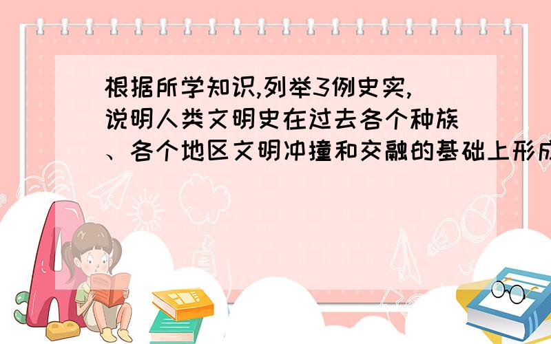 根据所学知识,列举3例史实,说明人类文明史在过去各个种族、各个地区文明冲撞和交融的基础上形成的