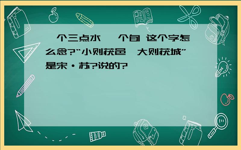 一个三点水 一个旬 这个字怎么念?“小则获邑,大则获城”是宋·苏?说的?