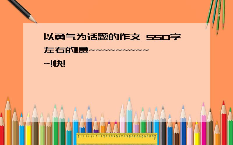 以勇气为话题的作文 550字左右的!急~~~~~~~~~~!快!