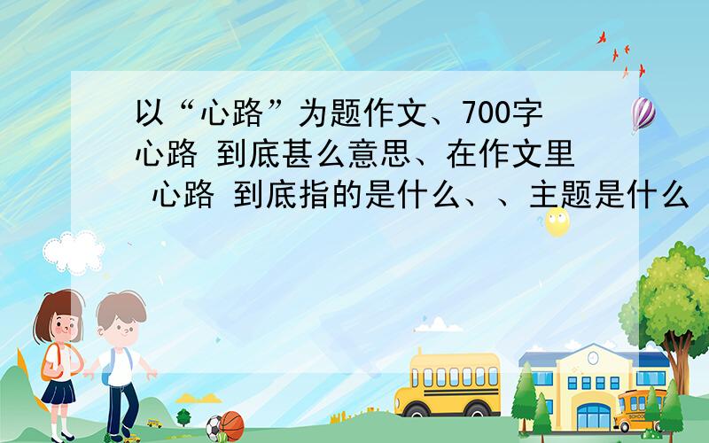 以“心路”为题作文、700字心路 到底甚么意思、在作文里 心路 到底指的是什么、、主题是什么