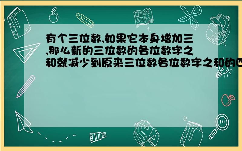 有个三位数,如果它本身增加三,那么新的三位数的各位数字之和就减少到原来三位数各位数字之和的四分之一.有个三位数,如果它本身增加三,那么新的三位数的各位数字之和就减少到原来三