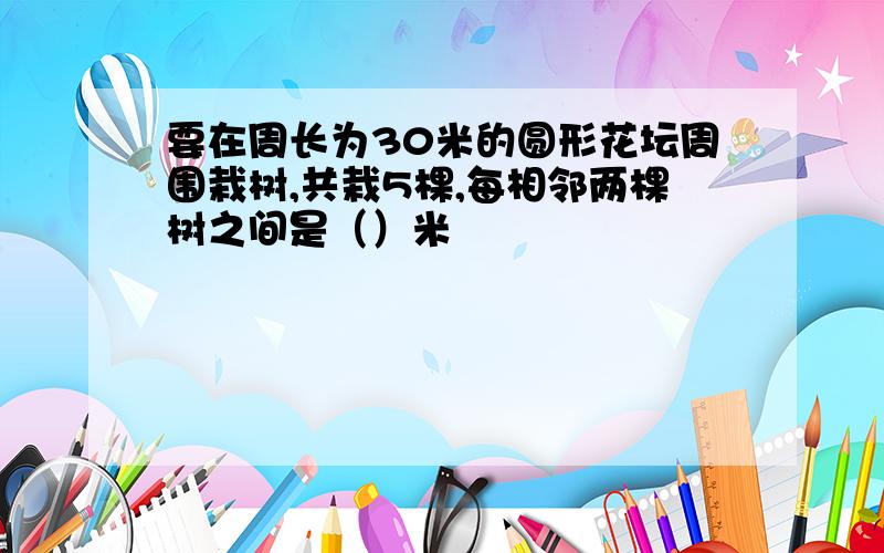 要在周长为30米的圆形花坛周围栽树,共栽5棵,每相邻两棵树之间是（）米