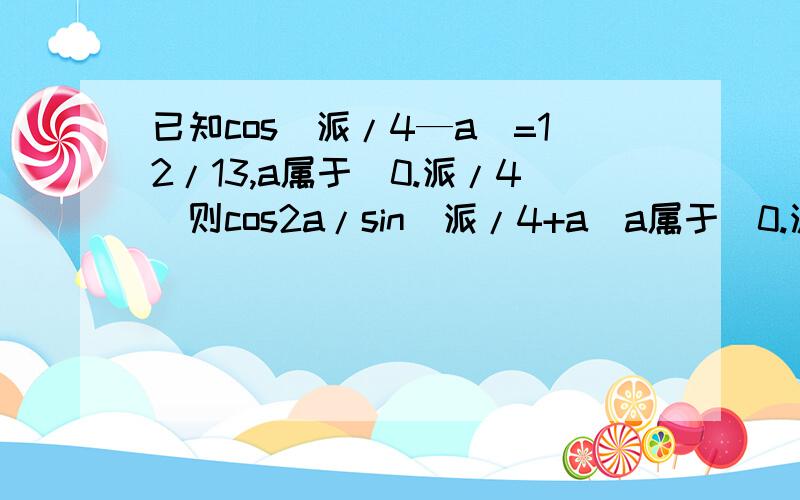 已知cos（派/4—a）=12/13,a属于（0.派/4）则cos2a/sin（派/4+a）a属于（0.派/4） 已知cos（派/4—a）=12/13，a属于（0.派/4）求cos2a/sin（派/4+a）=？a属于（0.派/4）