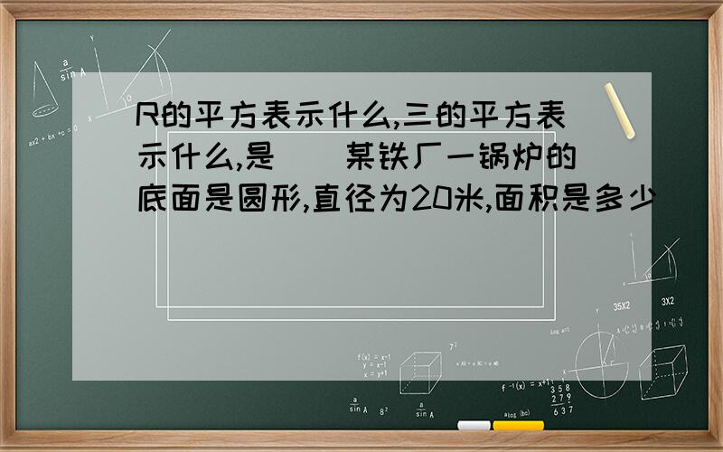 R的平方表示什么,三的平方表示什么,是（）某铁厂一锅炉的底面是圆形,直径为20米,面积是多少