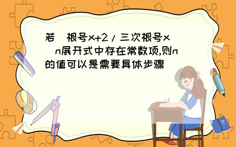 若(根号x+2/三次根号x)^n展开式中存在常数项,则n的值可以是需要具体步骤