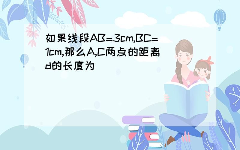 如果线段AB=3cm,BC=1cm,那么A,C两点的距离d的长度为