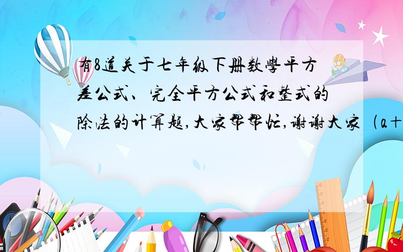 有8道关于七年级下册数学平方差公式、完全平方公式和整式的除法的计算题,大家帮帮忙,谢谢大家﹙a＋b－2c﹚^2                                                ﹙a－b﹚^2﹙a＋b﹚^2﹙a^2＋b^2﹚^2    ﹙7m^2