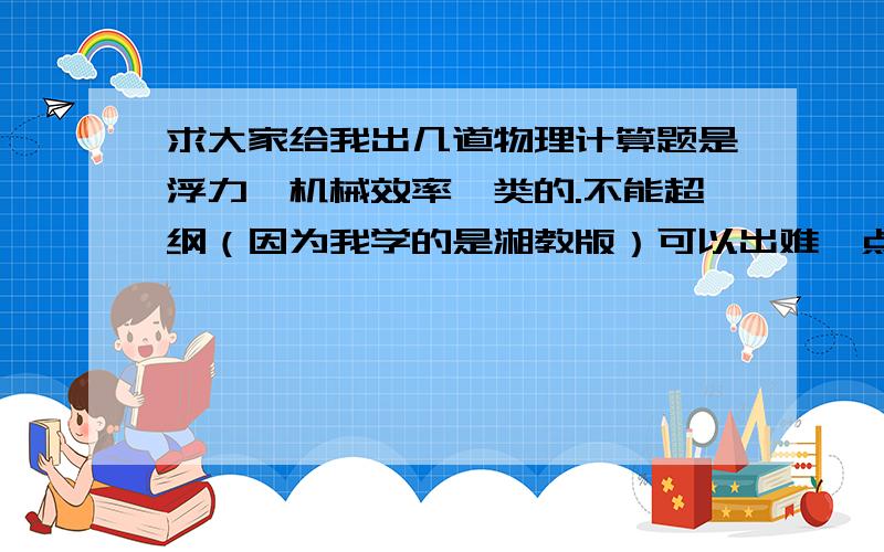 求大家给我出几道物理计算题是浮力,机械效率一类的.不能超纲（因为我学的是湘教版）可以出难一点的.只要不是很难,很怪的题就可以了,多出几道的话悬赏翻倍（两道以上吧）可以出练习