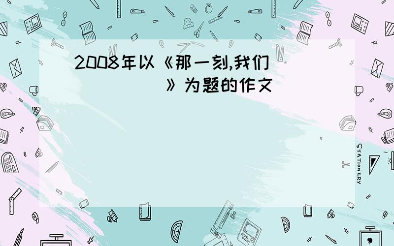 2008年以《那一刻,我们______》为题的作文