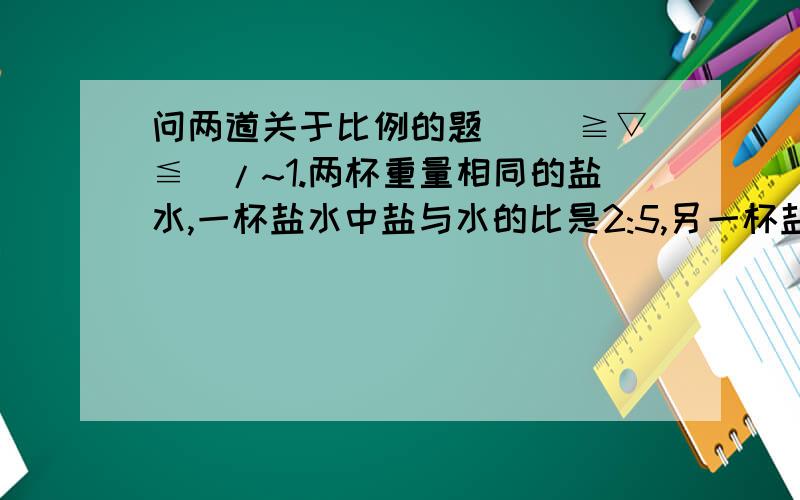 问两道关于比例的题 \(≧▽≦)/~1.两杯重量相同的盐水,一杯盐水中盐与水的比是2:5,另一杯盐水中盐与水的比是1:3.若把这两杯盐水混合,则混合液中盐和水的比是多少?2.两块重量相同的合金,一