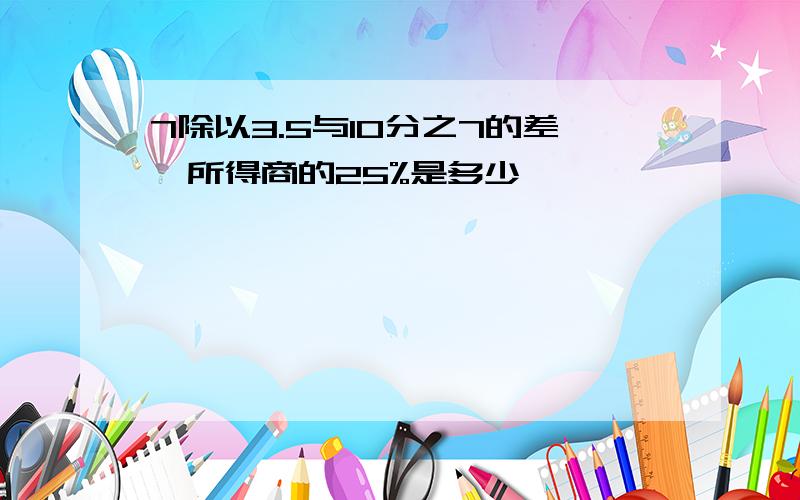 7除以3.5与10分之7的差,所得商的25%是多少