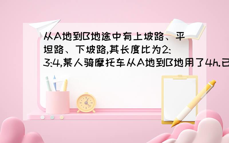 从A地到B地途中有上坡路、平坦路、下坡路,其长度比为2:3:4,某人骑摩托车从A地到B地用了4h.已知该人在上坡已知该人在上坡路,平坦路,下坡路的速度比为2:3:4,那么他从B地返回A地需要几小时?