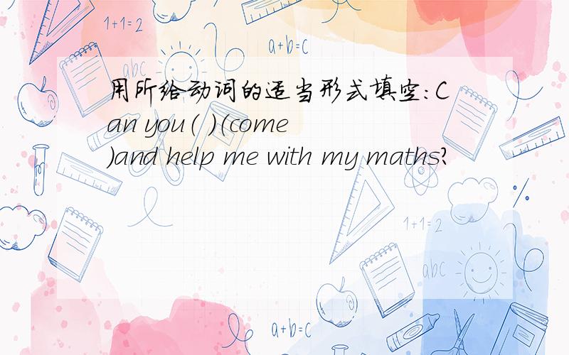 用所给动词的适当形式填空：Can you（ ）（come)and help me with my maths?