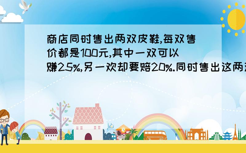 商店同时售出两双皮鞋,每双售价都是100元,其中一双可以赚25%,另一欢却要赔20%.同时售出这两双鞋是赚还是赔?为什么?为什么也要回答