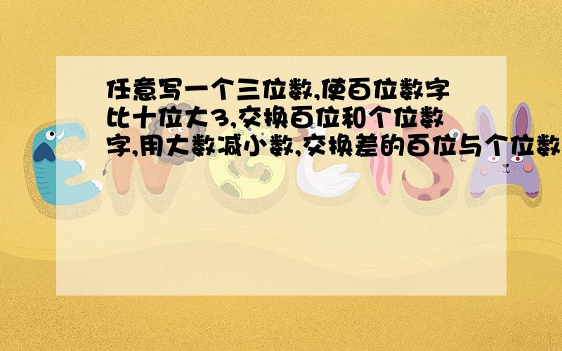 任意写一个三位数,使百位数字比十位大3,交换百位和个位数字,用大数减小数,交换差的百位与个位数字,做两个数的加法,得到的是1089,为什么?