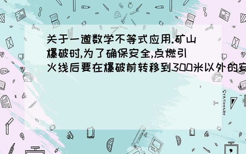 关于一道数学不等式应用.矿山爆破时,为了确保安全,点燃引火线后要在爆破前转移到300米以外的安全地区,引火线燃烧速度是0.8厘米/秒,人离开的速度是5米/秒,算一算至少需要引火线多少厘米.