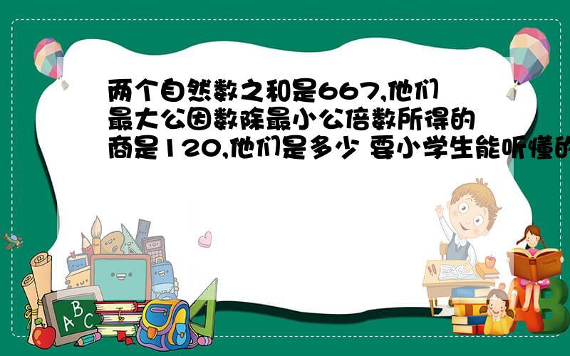 两个自然数之和是667,他们最大公因数除最小公倍数所得的商是120,他们是多少 要小学生能听懂的方法