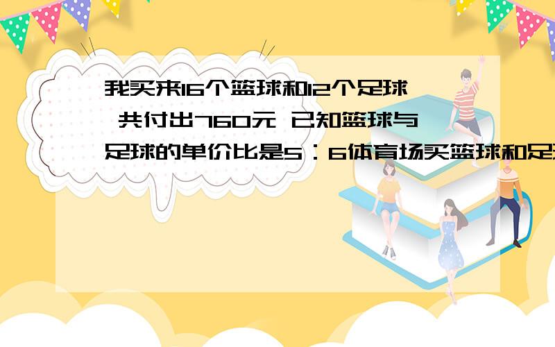 我买来16个篮球和12个足球 共付出760元 已知篮球与足球的单价比是5：6体育场买篮球和足球各付出多少元?