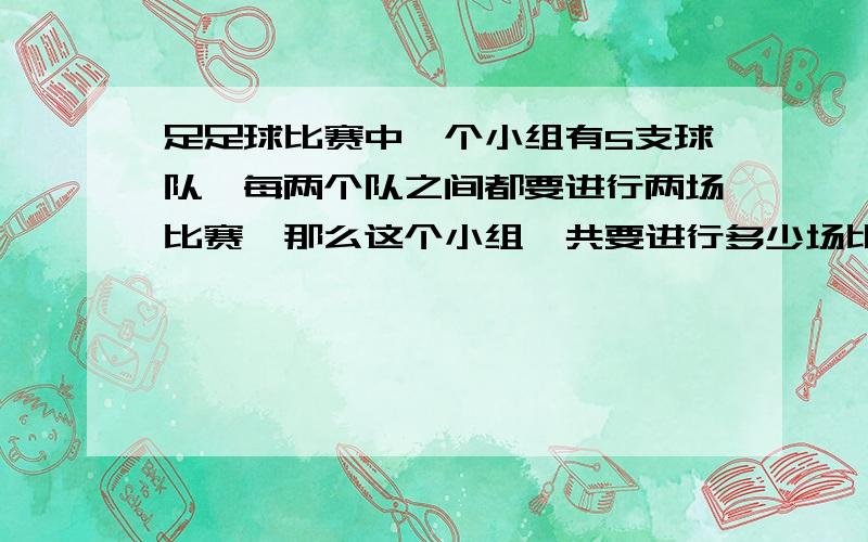 足足球比赛中一个小组有5支球队,每两个队之间都要进行两场比赛,那么这个小组一共要进行多少场比赛?非常急 为了孩子 现在孩子的题太难了