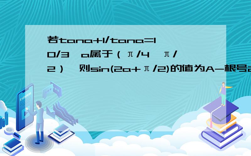 若tana+1/tana=10/3,a属于（π/4,π/2）,则sin(2a+π/2)的值为A-根号2/10 B根号2/10 C5根号2/10 D7根号2/10你答案算错了应该选D