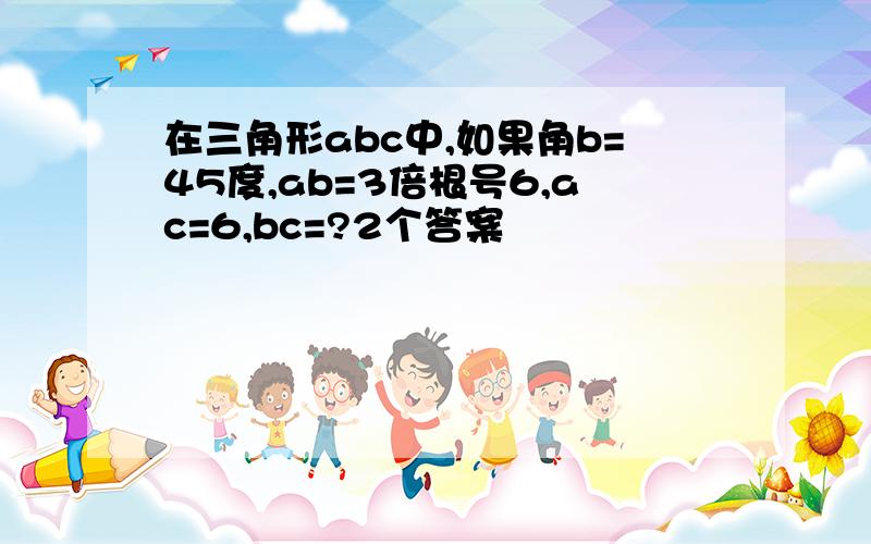 在三角形abc中,如果角b=45度,ab=3倍根号6,ac=6,bc=?2个答案