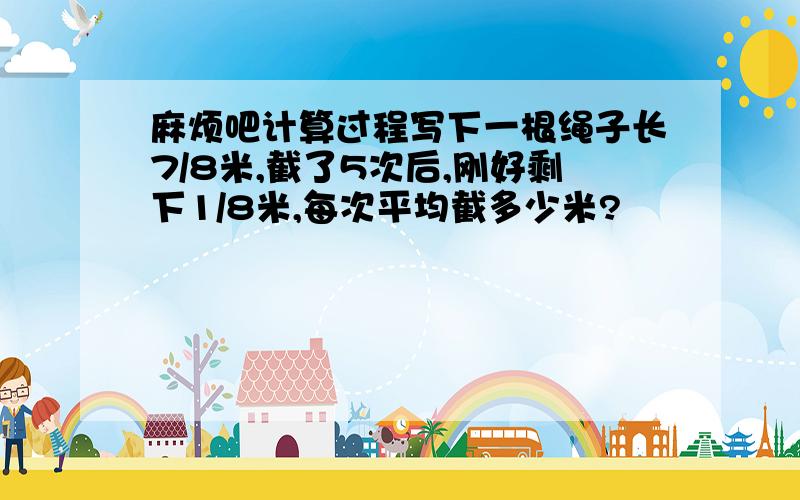 麻烦吧计算过程写下一根绳子长7/8米,截了5次后,刚好剩下1/8米,每次平均截多少米?