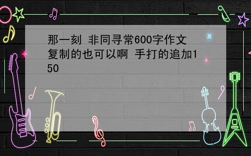 那一刻 非同寻常600字作文复制的也可以啊 手打的追加150