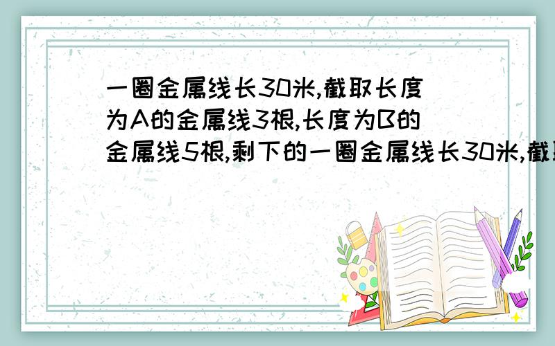 一圈金属线长30米,截取长度为A的金属线3根,长度为B的金属线5根,剩下的一圈金属线长30米,截取长度为A的金属线3根,长度为B的金属线5根,剩下的金属线如果再截取2根长度为B的金属线还差0.4米,