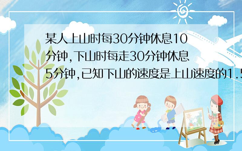 某人上山时每30分钟休息10分钟,下山时每走30分钟休息5分钟,已知下山的速度是上山速度的1.5倍,某人上山时每走30分钟休息10分钟,下山时每走30分钟休息5分钟,已知下山的速度是上山速度的1.5倍