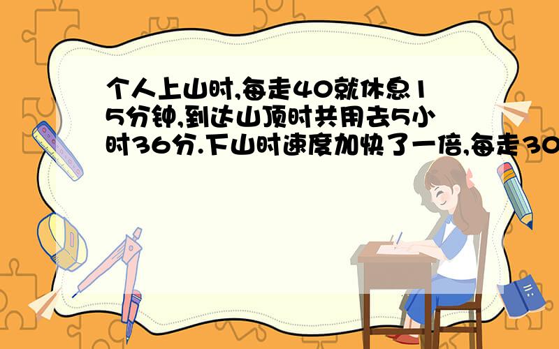 个人上山时,每走40就休息15分钟,到达山顶时共用去5小时36分.下山时速度加快了一倍,每走30分钟就休息10分钟