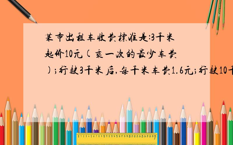 某市出租车收费标准是:3千米起价10元(乘一次的最少车费)；行驶3千米后,每千米车费1.6元；行驶10千米后,千米车费2.4元.(1)写出车费y与里程x的函数关系式；(2)一顾客行程30千米,为了省钱,他设