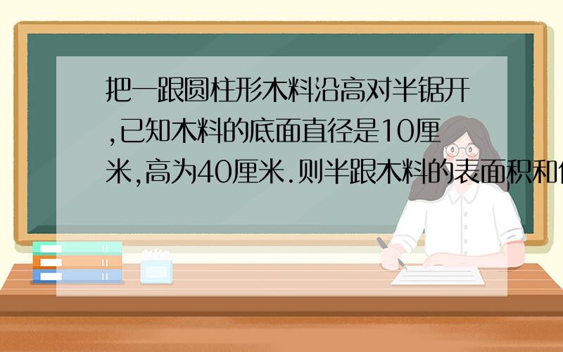 把一跟圆柱形木料沿高对半锯开,已知木料的底面直径是10厘米,高为40厘米.则半跟木料的表面积和体积各是多少