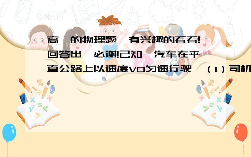 高一的物理题、有兴趣的看看!回答出、必谢!已知一汽车在平直公路上以速度V0匀速行驶,（1）司机突然发现正前方X=90m的地方有路障,开始紧急刹车,已知刹车的加速度是-5m/s2,汽车刚好在路障